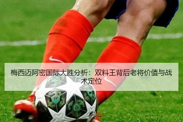 梅西迈阿密国际大胜分析：双料王背后老将价值与战术定位