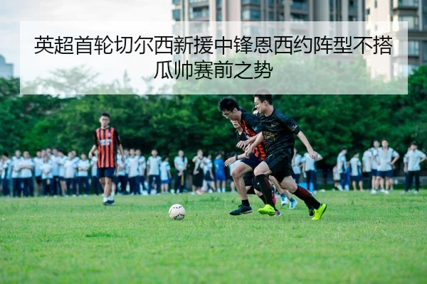 英超首轮切尔西新援中锋恩西约阵型不搭瓜帅赛前之势